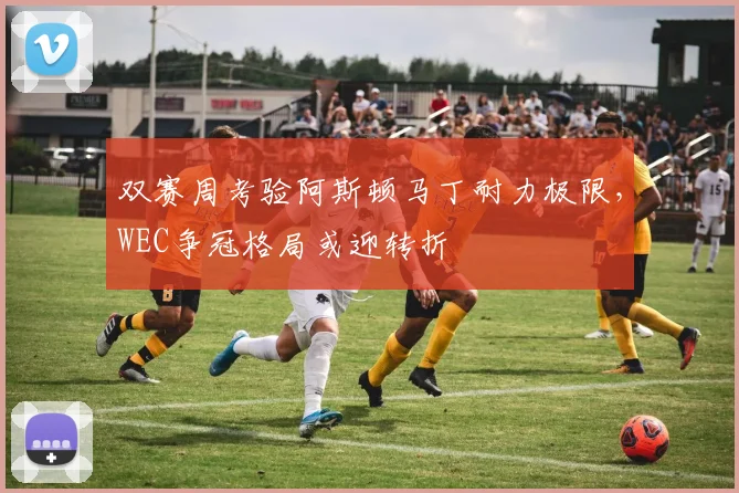双赛周考验阿斯顿马丁耐力极限，WEC争冠格局或迎转折