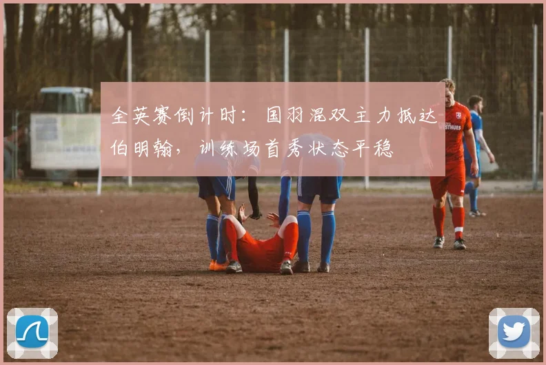 全英赛倒计时:国羽混双主力抵达伯明翰,训练场首秀状态平稳