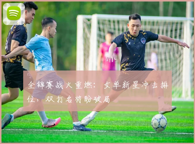 全锦赛战火重燃：女单新星冲击排位，双打名将盼破局
