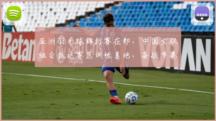 亚洲羽毛球锦标赛在即,中国女双组合抵达赛区训练基地,备战节奏平稳有序