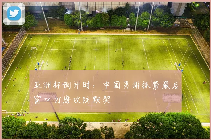 亚洲杯倒计时,中国男排抓紧最后窗口打磨攻防默契
