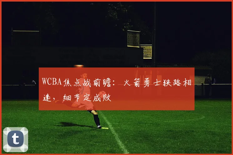 WCBA焦点战前瞻:火箭勇士狭路相逢,细节定成败