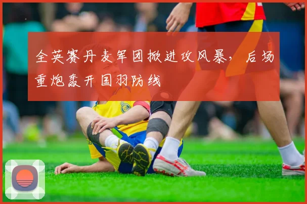 全英赛丹麦军团掀进攻风暴,后场重炮轰开国羽防线