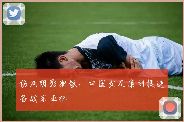 伤病阴影渐散,中国女足集训提速备战东亚杯