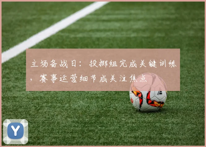 主场备战日：投掷组完成关键训练，赛事运营细节成关注焦点
