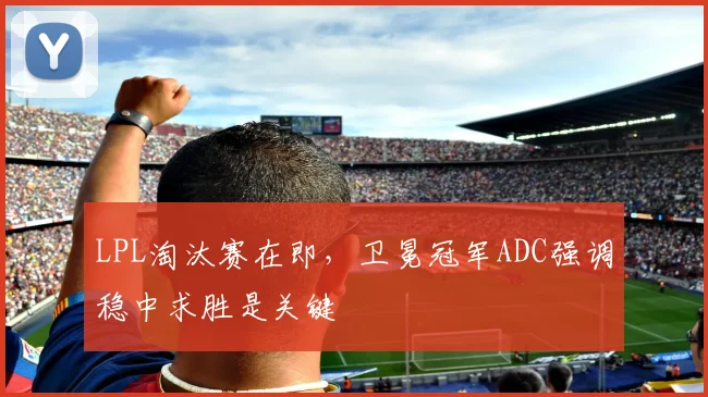 LPL淘汰赛在即,卫冕冠军ADC强调稳中求胜是关键