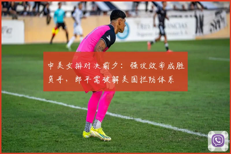 中美女排对决前夕:强攻效率成胜负手,郎平需破解美国拦防体系