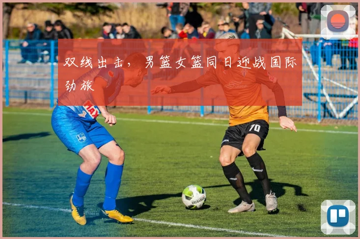 双线出击,男篮女篮同日迎战国际劲旅