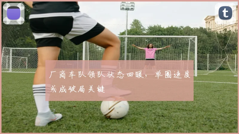 厂商车队领队状态回暖,单圈速度或成破局关键