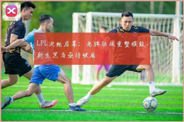 LPL次轮启幕：老牌劲旅重整旗鼓，新生黑马亟待破局