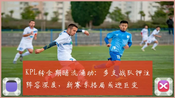 KPL转会期暗流涌动：多支战队押注阵容深度，新赛季格局或迎巨变