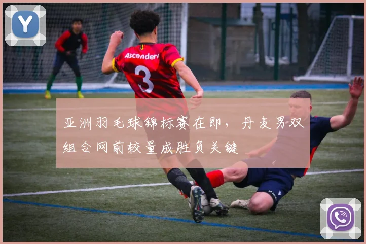 亚洲羽毛球锦标赛在即,丹麦男双组合网前较量成胜负关键