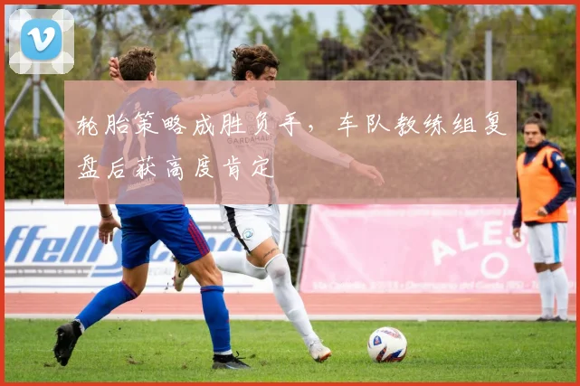 轮胎策略成胜负手，车队教练组复盘后获高度肯定