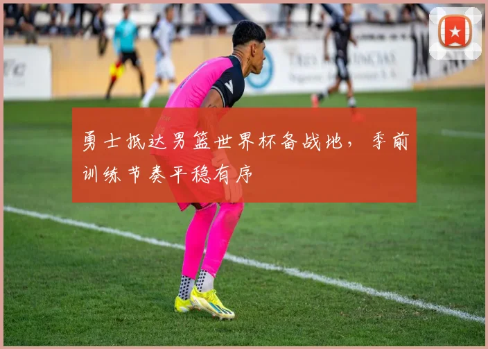 勇士抵达男篮世界杯备战地,季前训练节奏平稳有序
