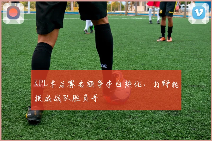 KPL季后赛名额争夺白热化，打野轮换成战队胜负手