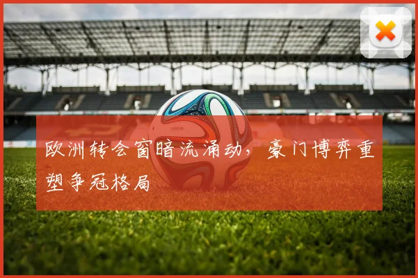 欧洲转会窗暗流涌动，豪门博弈重塑争冠格局