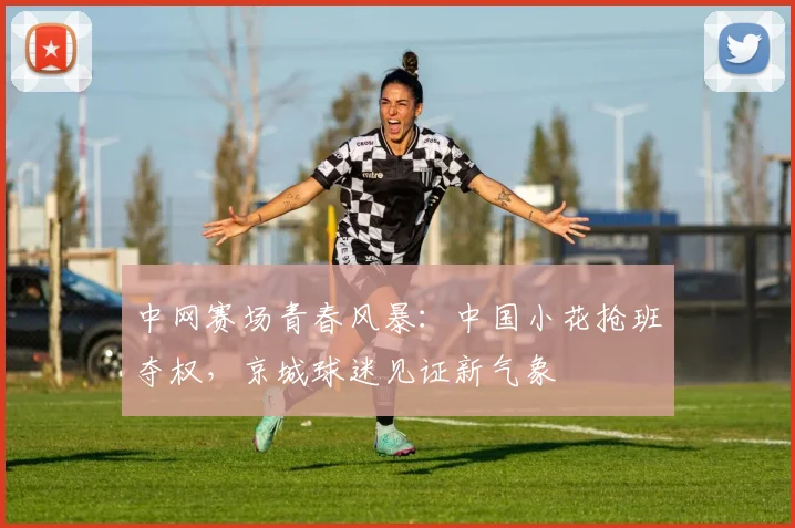 中网赛场青春风暴:中国小花抢班夺权,京城球迷见证新气象
