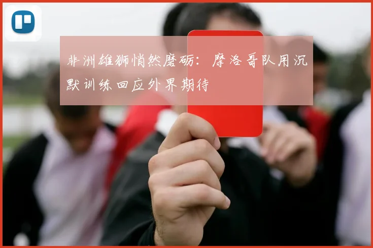 非洲雄狮悄然磨砺：摩洛哥队用沉默训练回应外界期待