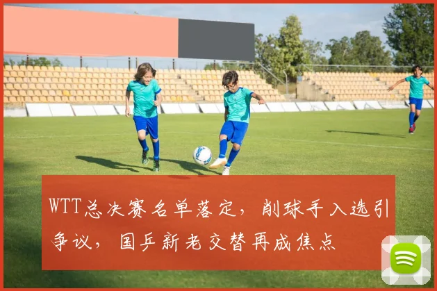 WTT总决赛名单落定，削球手入选引争议，国乒新老交替再成焦点