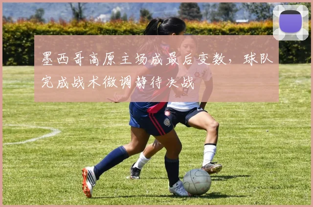 墨西哥高原主场成最后变数,球队完成战术微调静待决战