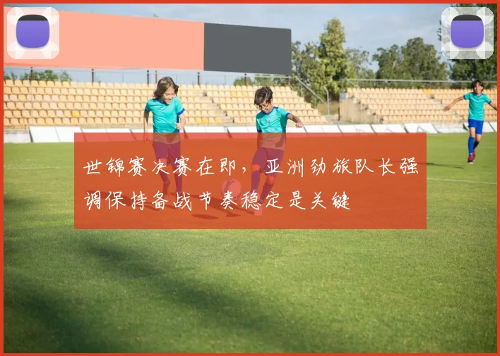 世锦赛决赛在即，亚洲劲旅队长强调保持备战节奏稳定是关键