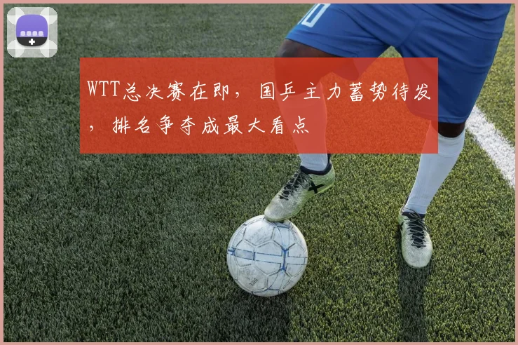 WTT总决赛在即,国乒主力蓄势待发,排名争夺成最大看点