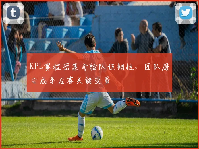 KPL赛程密集考验队伍韧性,团队磨合成季后赛关键变量