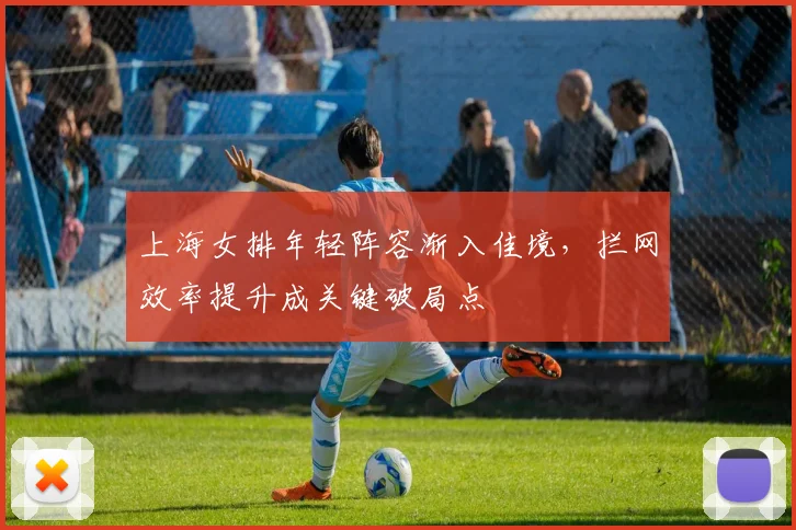 上海女排年轻阵容渐入佳境,拦网效率提升成关键破局点