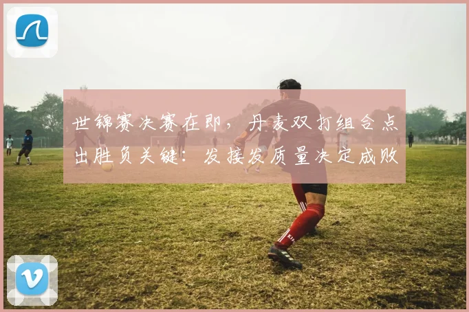 世锦赛决赛在即，丹麦双打组合点出胜负关键：发接发质量决定成败
