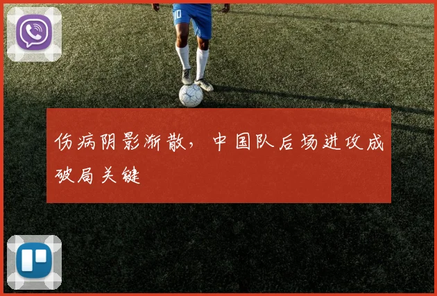 伤病阴影渐散,中国队后场进攻成破局关键