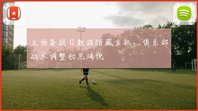 主场备战日数据暗藏玄机，俱乐部战术调整初见端倪