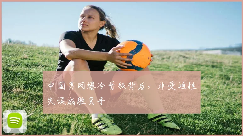 中国男网爆冷晋级背后,非受迫性失误成胜负手
