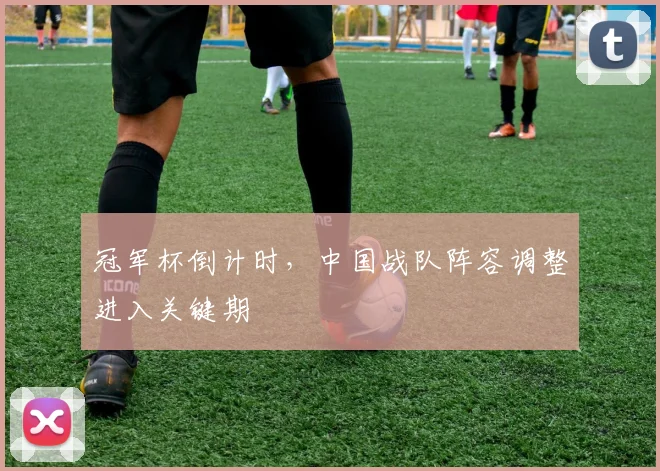冠军杯倒计时，中国战队阵容调整进入关键期