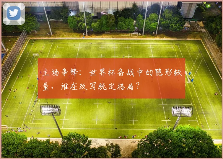 主场争锋：世界杯备战中的隐形较量，谁在改写既定格局？