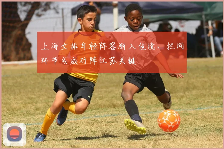 上海女排年轻阵容渐入佳境，拦网环节或成对阵江苏关键
