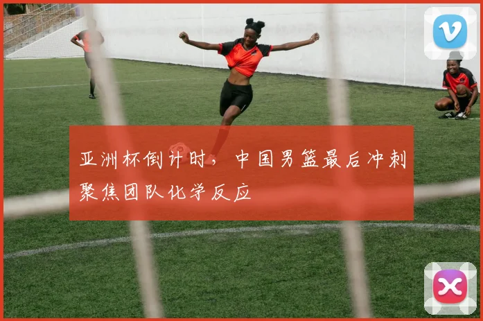 亚洲杯倒计时，中国男篮最后冲刺聚焦团队化学反应