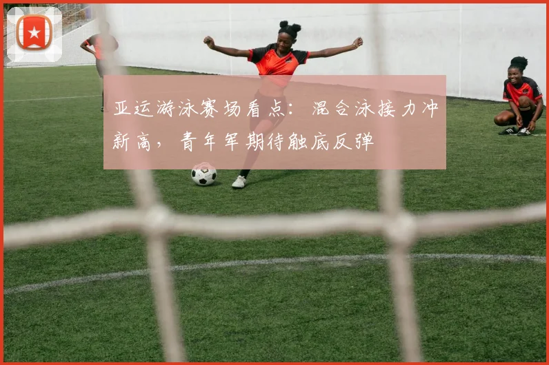 亚运游泳赛场看点:混合泳接力冲新高,青年军期待触底反弹