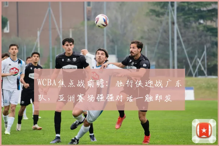 WCBA焦点战前瞻：独行侠迎战广东队，亚洲赛场强强对话一触即发