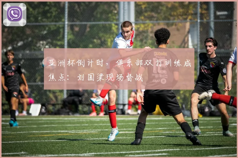 亚洲杯倒计时，俱乐部双打训练成焦点：刘国梁现场督战