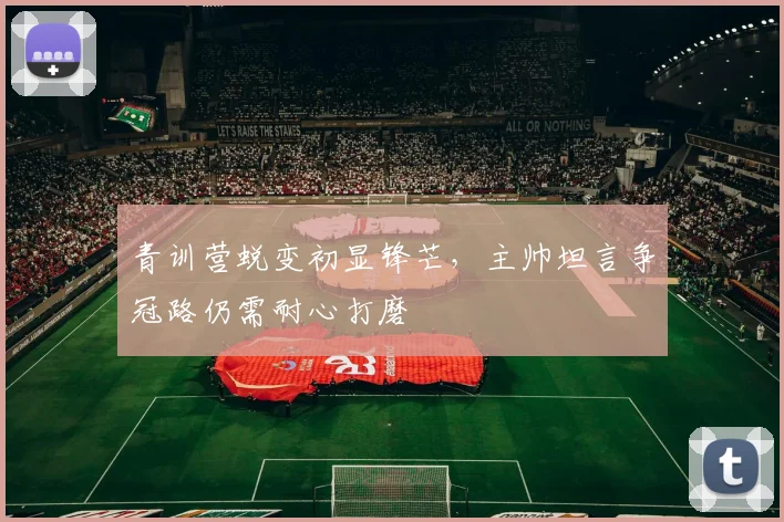 青训营蜕变初显锋芒，主帅坦言争冠路仍需耐心打磨