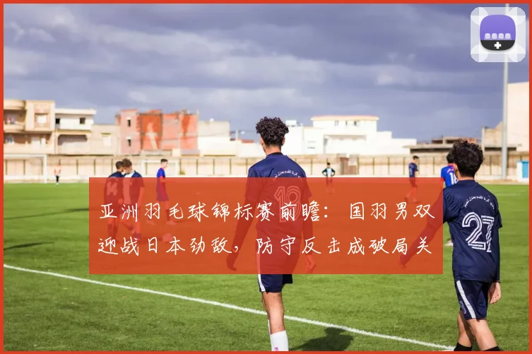 亚洲羽毛球锦标赛前瞻：国羽男双迎战日本劲敌，防守反击成破局关键