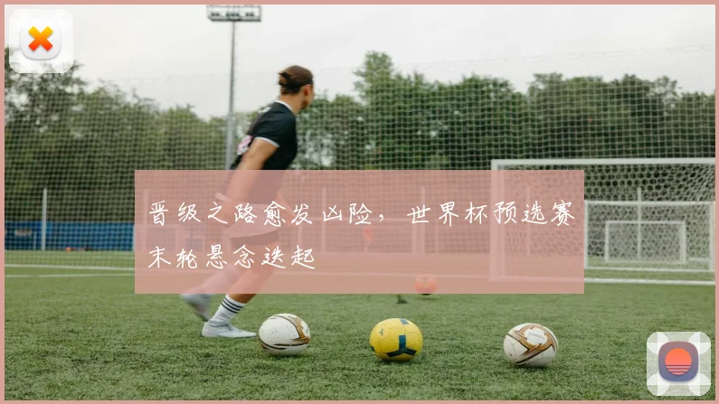 晋级之路愈发凶险，世界杯预选赛末轮悬念迭起